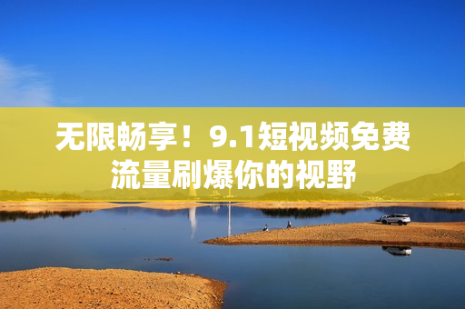 无限畅享！9.1短视频免费流量刷爆你的视野