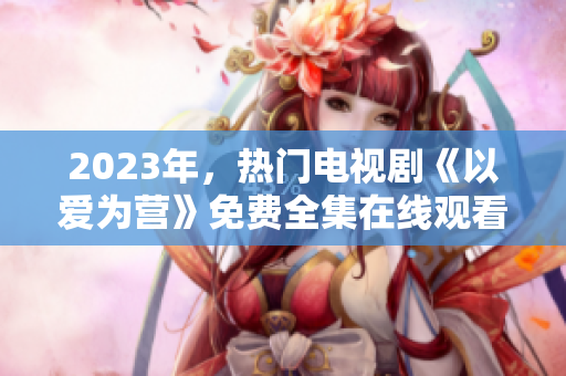 2023年，热门电视剧《以爱为营》免费全集在线观看