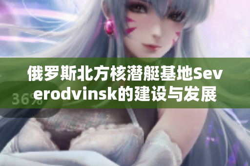 俄罗斯北方核潜艇基地Severodvinsk的建设与发展
