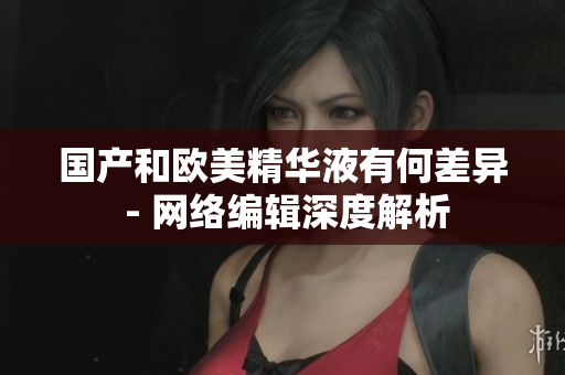 国产和欧美精华液有何差异 - 网络编辑深度解析