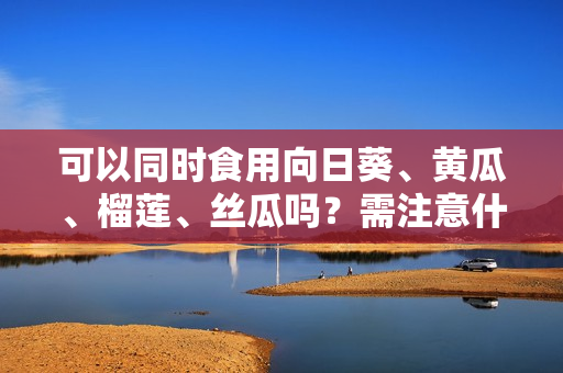 可以同时食用向日葵、黄瓜、榴莲、丝瓜吗？需注意什么？