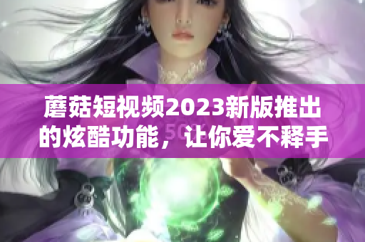 蘑菇短视频2023新版推出的炫酷功能，让你爱不释手！