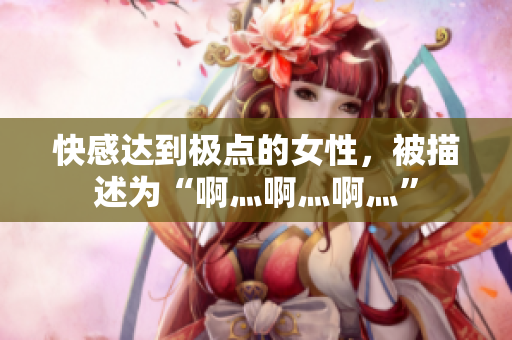 快感达到极点的女性，被描述为“啊灬啊灬啊灬”
