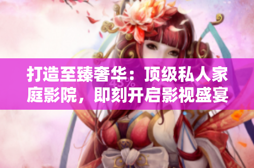 打造至臻奢华：顶级私人家庭影院，即刻开启影视盛宴！