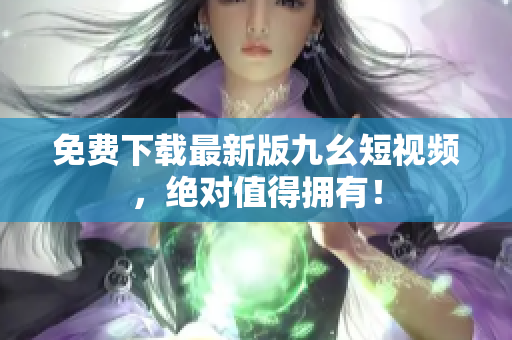 免费下载最新版九幺短视频，绝对值得拥有！