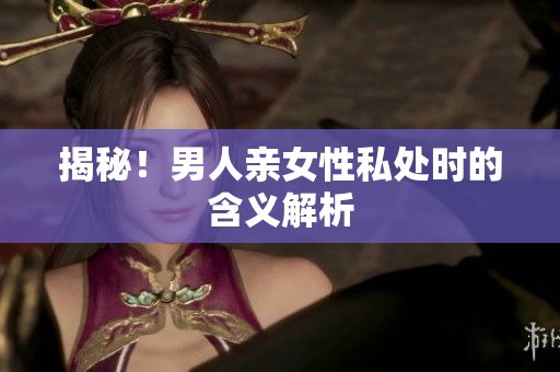 揭秘！男人亲女性私处时的含义解析