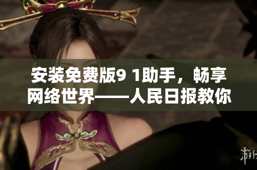 安装免费版9 1助手，畅享网络世界——人民日报教你如何操作
