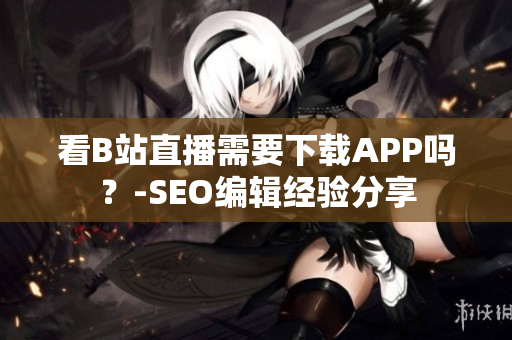 看B站直播需要下载APP吗？-SEO编辑经验分享