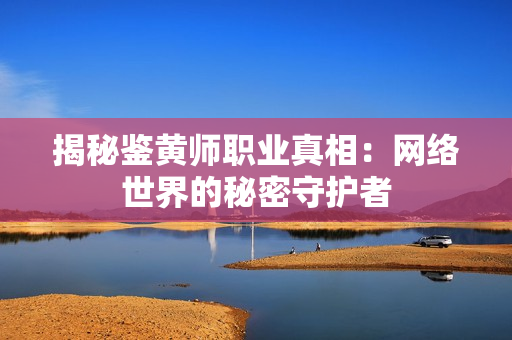 揭秘鉴黄师职业真相：网络世界的秘密守护者