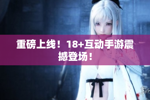 重磅上线！18+互动手游震撼登场！