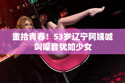 重拾青春！53岁辽宁阿姨喊叫嗓音犹如少女