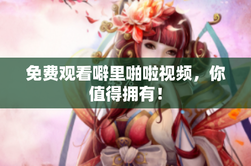 免费观看噼里啪啦视频，你值得拥有！