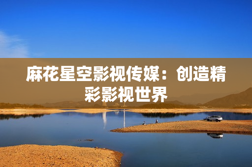 麻花星空影视传媒：创造精彩影视世界