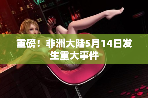 重磅！非洲大陆5月14日发生重大事件