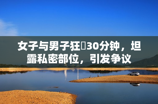 女子与男子狂慾30分钟，坦露私密部位，引发争议