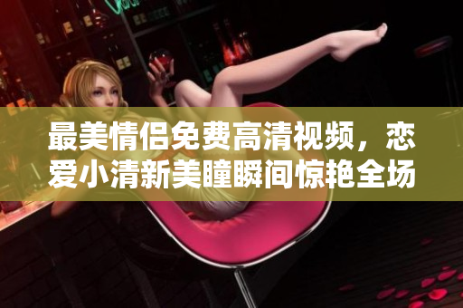 最美情侣免费高清视频，恋爱小清新美瞳瞬间惊艳全场