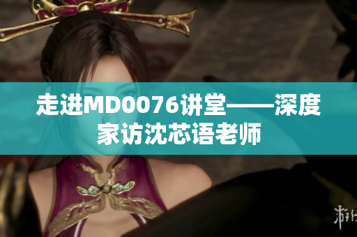走进MD0076讲堂——深度家访沈芯语老师