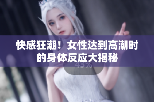 快感狂潮！女性达到高潮时的身体反应大揭秘