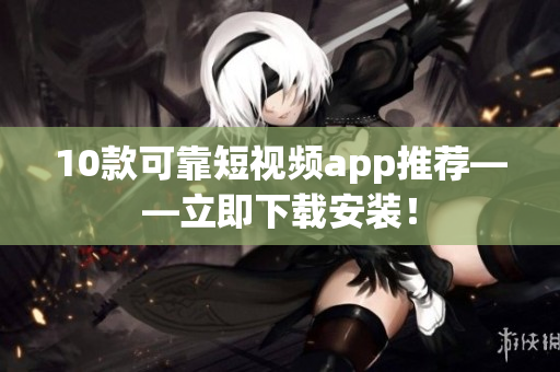 10款可靠短视频app推荐——立即下载安装！