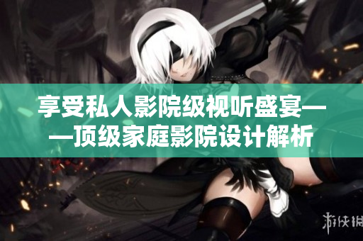 享受私人影院级视听盛宴——顶级家庭影院设计解析