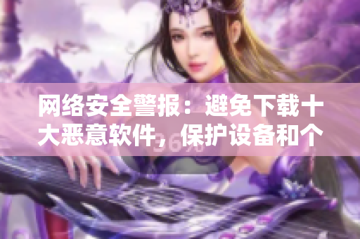 网络安全警报：避免下载十大恶意软件，保护设备和个人隐私！