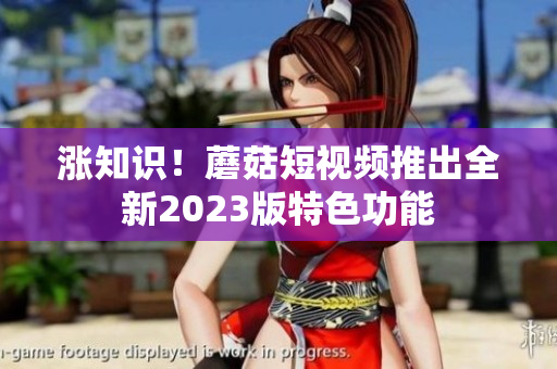 涨知识！蘑菇短视频推出全新2023版特色功能