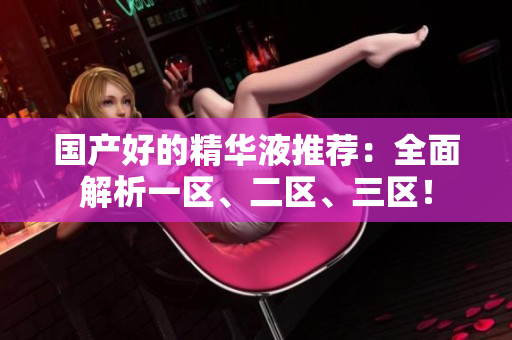 国产好的精华液推荐：全面解析一区、二区、三区！