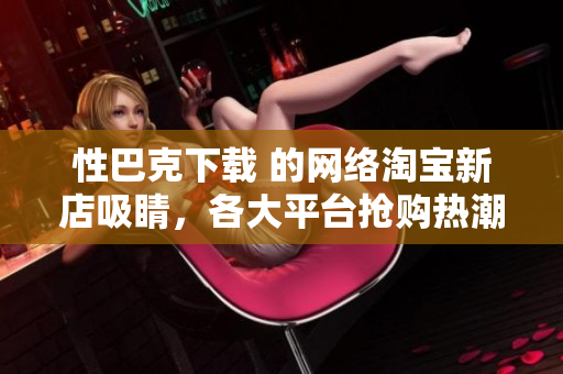 性巴克下载 的网络淘宝新店吸睛，各大平台抢购热潮！
