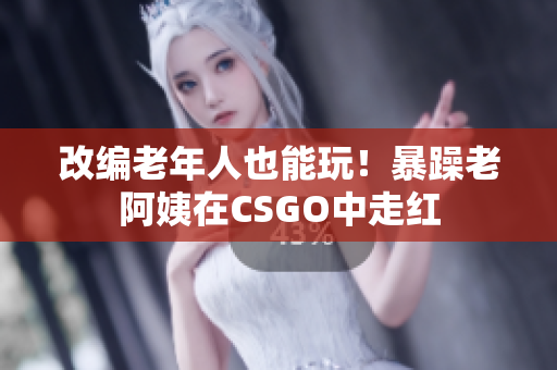 改编老年人也能玩！暴躁老阿姨在CSGO中走红