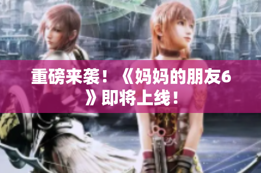 重磅来袭！《妈妈的朋友6》即将上线！