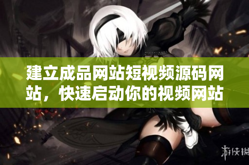 建立成品网站短视频源码网站，快速启动你的视频网站