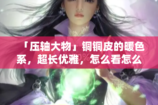 「压轴大物」铜铜皮的暖色系，超长优雅，怎么看怎么美