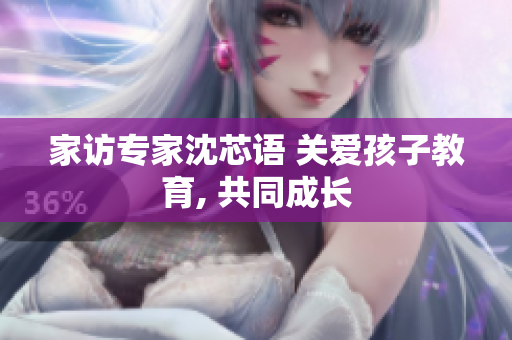 家访专家沈芯语 关爱孩子教育, 共同成长