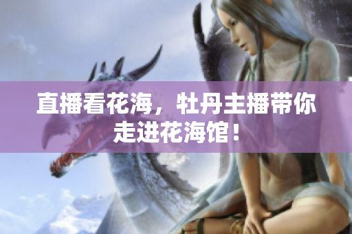 直播看花海，牡丹主播带你走进花海馆！