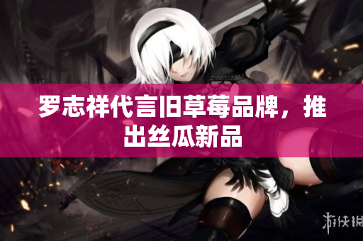 罗志祥代言旧草莓品牌，推出丝瓜新品