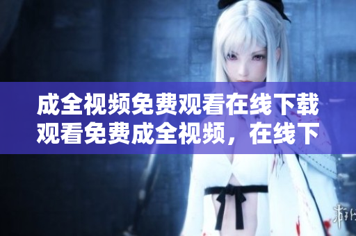 成全视频免费观看在线下载观看免费成全视频，在线下载任你选