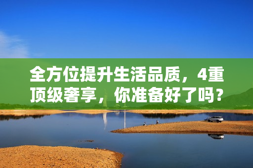 全方位提升生活品质，4重顶级奢享，你准备好了吗？