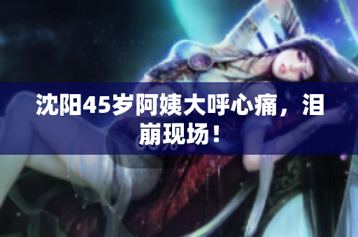沈阳45岁阿姨大呼心痛，泪崩现场！