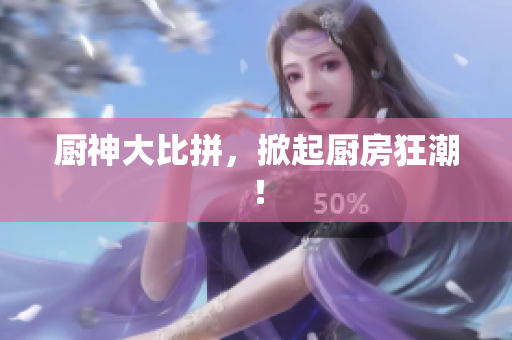 厨神大比拼，掀起厨房狂潮！