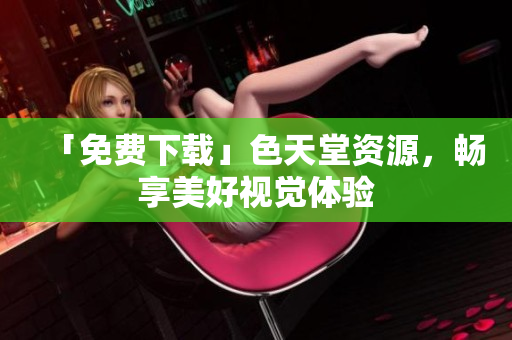 「免费下载」色天堂资源，畅享美好视觉体验