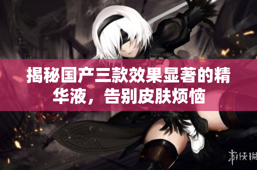 揭秘国产三款效果显著的精华液，告别皮肤烦恼
