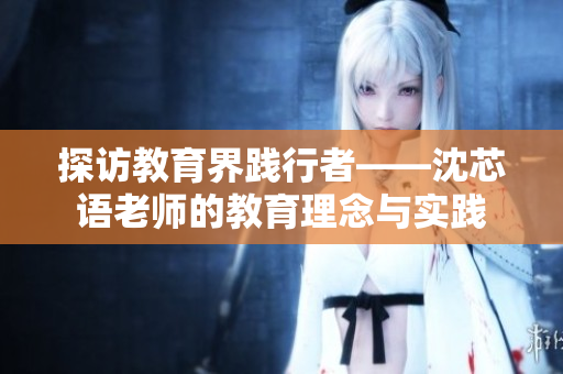 探访教育界践行者——沈芯语老师的教育理念与实践
