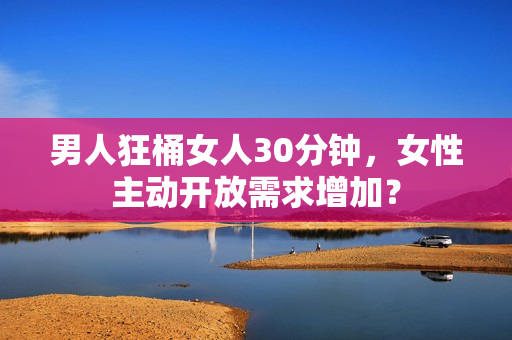 男人狂桶女人30分钟，女性主动开放需求增加？