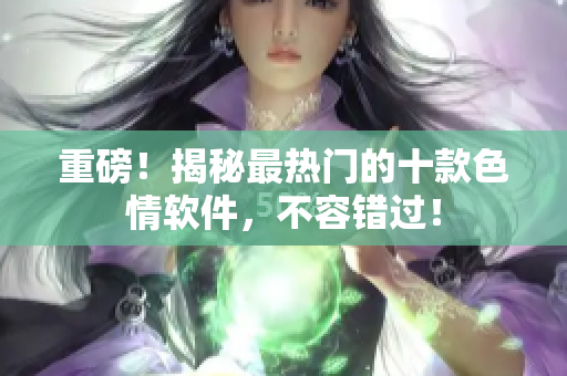 重磅！揭秘最热门的十款色情软件，不容错过！