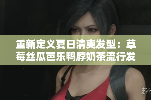 重新定义夏日清爽发型：草莓丝瓜芭乐鸭脖奶茶流行发式