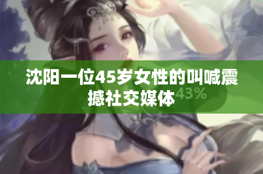 沈阳一位45岁女性的叫喊震撼社交媒体