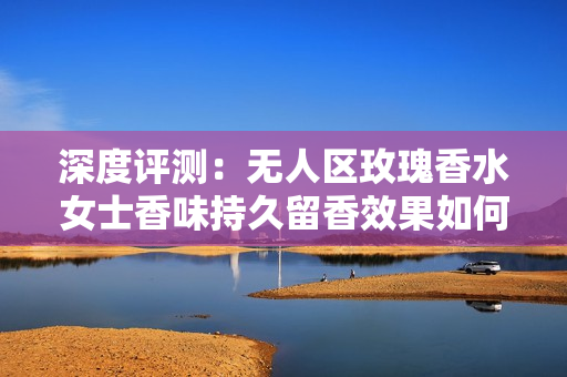 深度评测：无人区玫瑰香水女士香味持久留香效果如何？