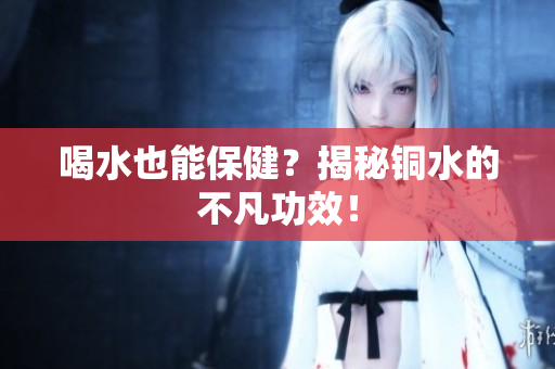 喝水也能保健？揭秘铜水的不凡功效！
