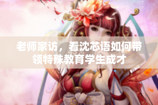 老师家访，看沈芯语如何带领特殊教育学生成才