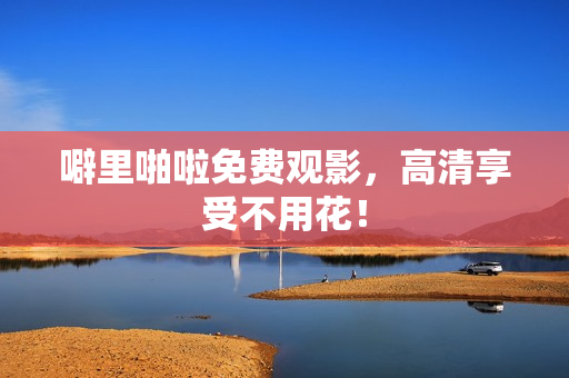 噼里啪啦免费观影，高清享受不用花！